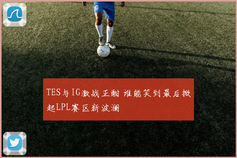 TES与IG激战正酣 谁能笑到最后掀起LPL赛区新波澜