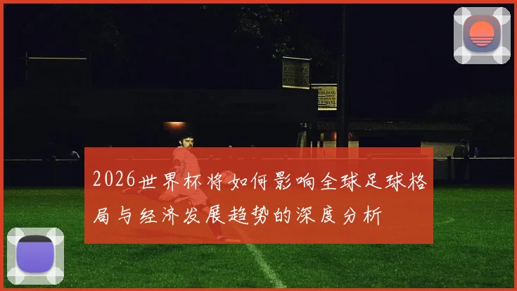 2026世界杯将如何影响全球足球格局与经济发展趋势的深度分析