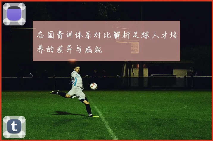 各国青训体系对比解析足球人才培养的差异与成就