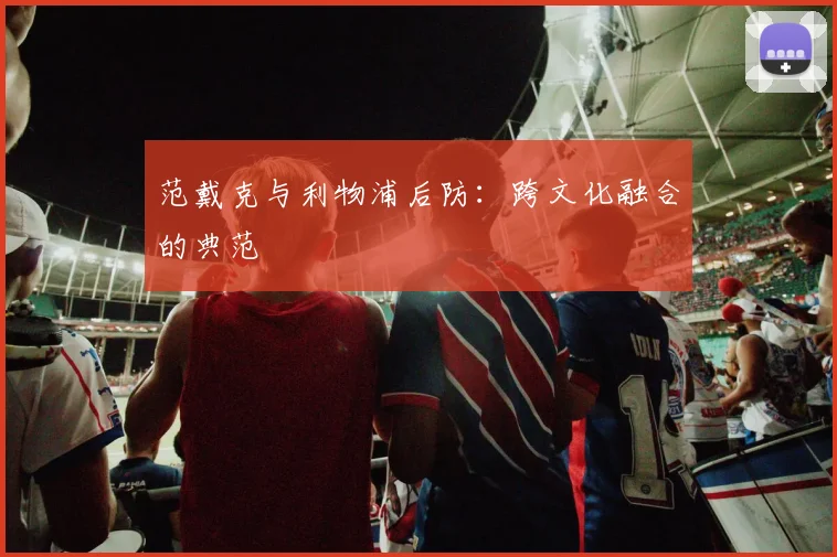 范戴克与利物浦后防：跨文化融合的典范