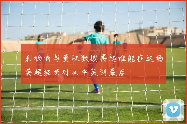 利物浦与曼联激战再起谁能在这场英超经典对决中笑到最后