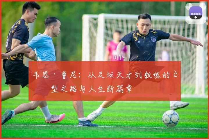 韦恩·鲁尼：从足坛天才到教练的转型之路与人生新篇章