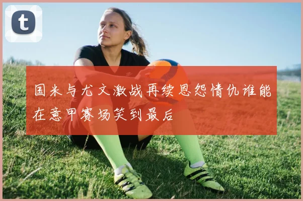 国米与尤文激战再续恩怨情仇谁能在意甲赛场笑到最后
