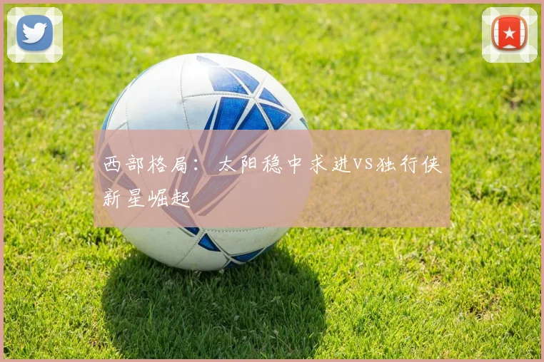 西部格局：太阳稳中求进vs独行侠新星崛起