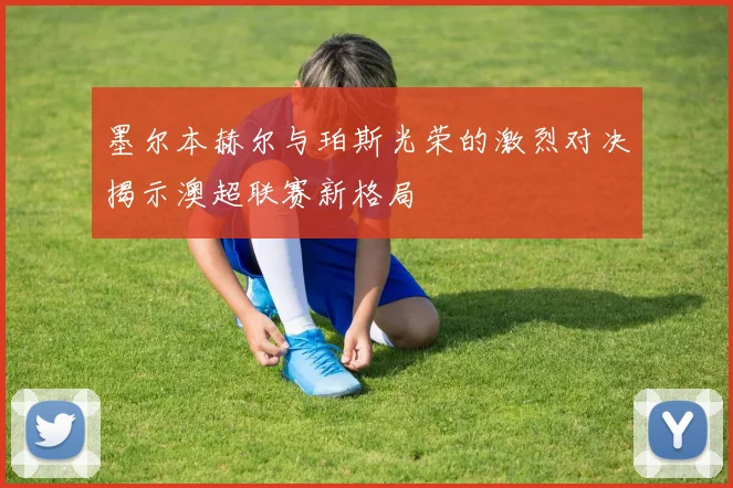墨尔本赫尔与珀斯光荣的激烈对决揭示澳超联赛新格局