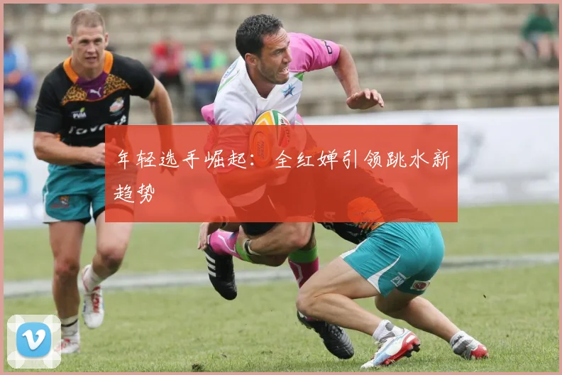 年轻选手崛起：全红婵引领跳水新趋势